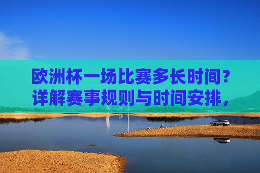欧洲杯一场比赛多长时间？详解赛事规则与时间安排，欧洲杯比赛时长与赛事规则时间安排详解