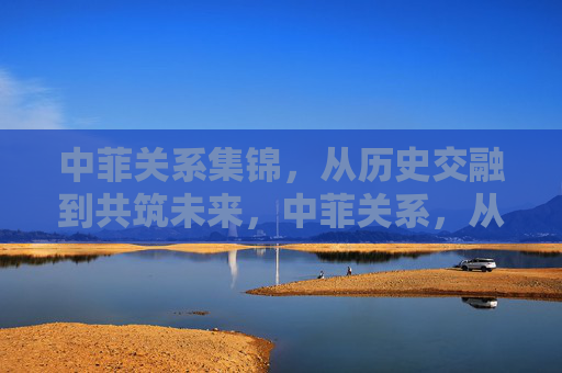 中菲关系集锦,从历史交融到共筑未来,中菲关系,从历史交融到未来共筑 中菲关系集锦,从历史交融到共筑未来,中菲关系,从历史交融到未来共筑