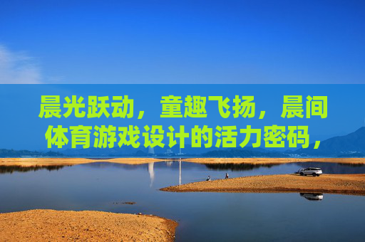 晨光跃动,童趣飞扬,晨间体育游戏设计的活力密码,晨光童趣,活力晨间体育游戏设计密码 晨光跃动,童趣飞扬,晨间体育游戏设计的活力密码,晨光童趣,活力晨间体育游戏设计密码