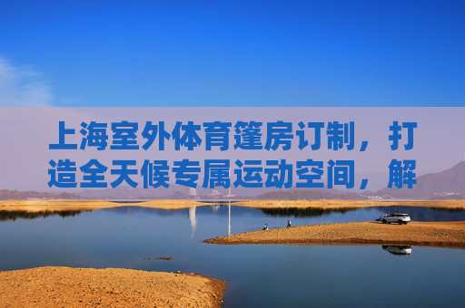 上海室外体育篷房订制，打造全天候专属运动空间，解锁户外活动新可能，上海室外体育篷房定制，打造全天候运动空间，解锁户外新可能