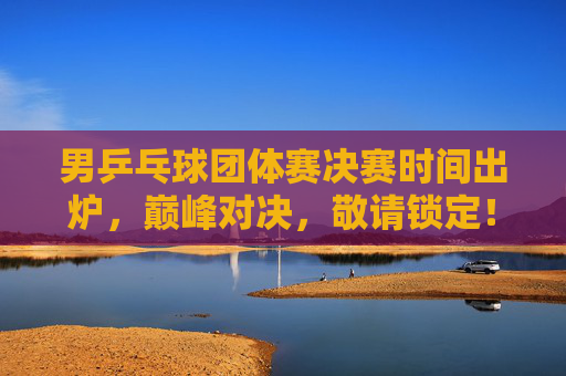 男乒乓球团体赛决赛时间出炉，巅峰对决，敬请锁定！男乒团体赛决赛时间出炉！巅峰对决，敬请锁定