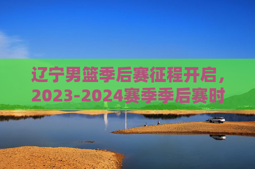 辽宁男篮季后赛征程开启，2023-2024赛季季后赛时间表及看点解析，辽宁男篮季后赛征程开启，2023-2024赛季时间表及看点解析