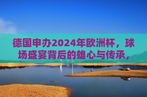 德国申办2024年欧洲杯,球场盛宴背后的雄心与传承,德国申办2024欧洲杯,球场盛宴里的雄心与传承 德国申办2024年欧洲杯,球场盛宴背后的雄心与传承,德国申办2024欧洲杯,球场盛宴里的雄心与传承