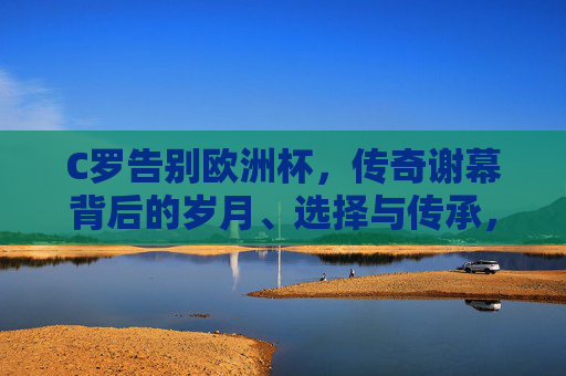 C罗告别欧洲杯,传奇谢幕背后的岁月、选择与传承,告别欧洲杯,C罗传奇谢幕背后的岁月、选择与传承 C罗告别欧洲杯,传奇谢幕背后的岁月、选择与传承,告别欧洲杯,C罗传奇谢幕背后的岁月、选择与传承