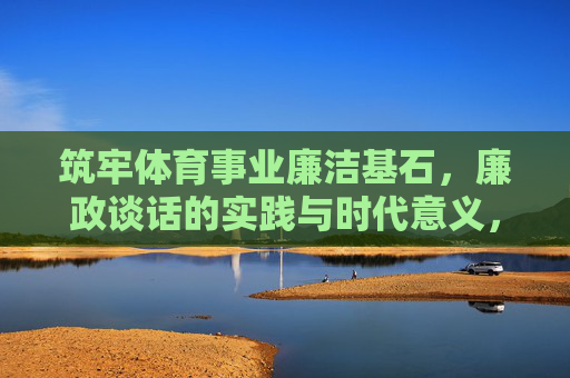 筑牢体育事业廉洁基石,廉政谈话的实践与时代意义,廉政谈话,筑牢体育事业廉洁基石的实践与时代意义 筑牢体育事业廉洁基石,廉政谈话的实践与时代意义,廉政谈话,筑牢体育事业廉洁基石的实践与时代意义