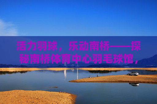 活力羽球,乐动南桥——探秘南桥体育中心羽毛球馆,活力羽球,乐动南桥 活力羽球,乐动南桥——探秘南桥体育中心羽毛球馆,活力羽球,乐动南桥