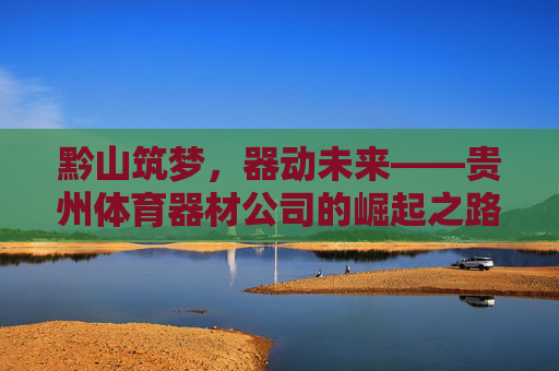 黔山筑梦,器动未来——贵州体育器材公司的崛起之路,黔山器动,筑梦未来 黔山筑梦,器动未来——贵州体育器材公司的崛起之路,黔山器动,筑梦未来