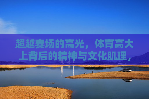 超越赛场的高光，体育高大上背后的精神与文化肌理，超越赛场高光，体育的精神与文化肌理