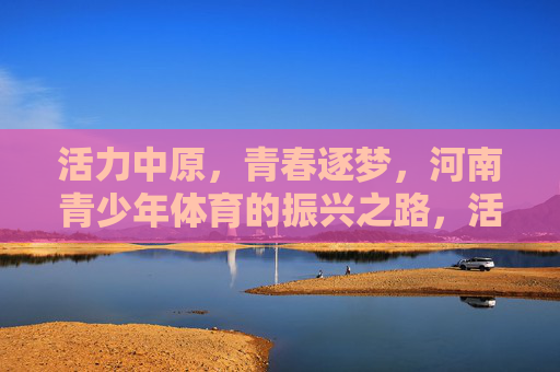 活力中原，青春逐梦，河南青少年体育的振兴之路，活力中原青春逐梦，河南青少年体育振兴之路