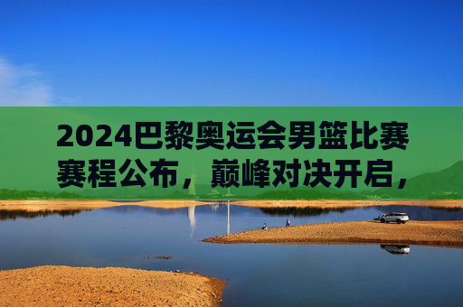 2024巴黎奥运会男篮比赛赛程公布,巅峰对决开启,观赛指南速览,2024巴黎奥运会男篮赛程公布,巅峰对决开启观赛指南 2024巴黎奥运会男篮比赛赛程公布,巅峰对决开启,观赛指南速览,2024巴黎奥运会男篮赛程公布,巅峰对决开启观赛指南