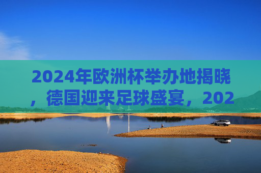 2024年欧洲杯举办地揭晓，德国迎来足球盛宴，2024年欧洲杯举办地揭晓，德国迎来足球盛宴