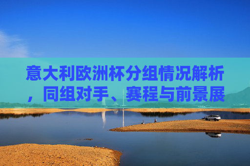 意大利欧洲杯分组情况解析,同组对手、赛程与前景展望,意大利欧洲杯分组解析,对手、赛程与前景展望 意大利欧洲杯分组情况解析,同组对手、赛程与前景展望,意大利欧洲杯分组解析,对手、赛程与前景展望