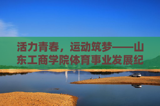 活力青春，运动筑梦——山东工商学院体育事业发展纪实，青春逐梦，运动铸魂——山东工商学院体育发展纪实