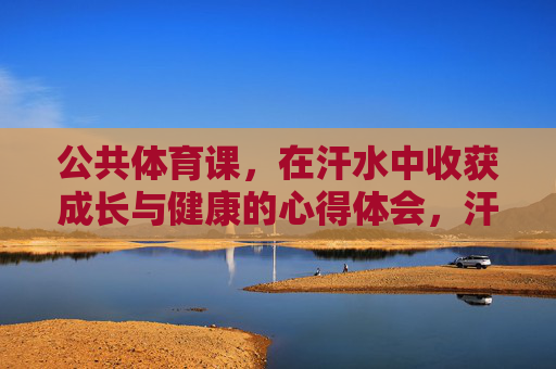 公共体育课,在汗水中收获成长与健康的心得体会,汗水淬炼成长,运动点亮健康 公共体育课,在汗水中收获成长与健康的心得体会,汗水淬炼成长,运动点亮健康