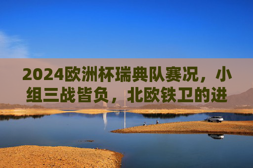 2024欧洲杯瑞典队赛况，小组三战皆负，北欧铁卫的进攻困境，2024欧洲杯，北欧铁卫瑞典小组三战皆负，进攻困境凸显