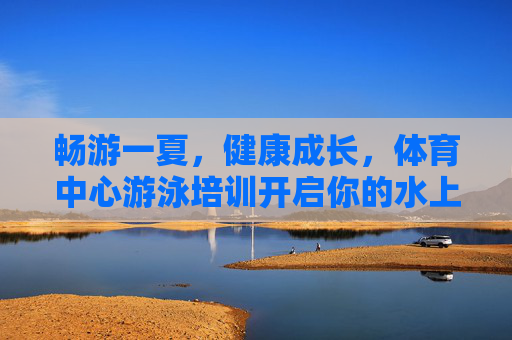 畅游一夏，健康成长，体育中心游泳培训开启你的水上之旅，体育中心游泳培训，畅游一夏，健康成长的水上之旅