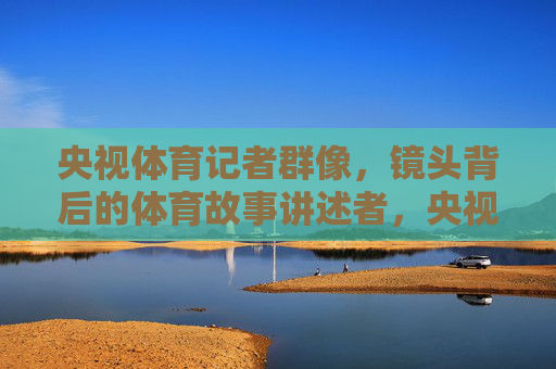 央视体育记者群像,镜头背后的体育故事讲述者,央视体育记者群像,镜头背后的体育故事讲述者 央视体育记者群像,镜头背后的体育故事讲述者,央视体育记者群像,镜头背后的体育故事讲述者
