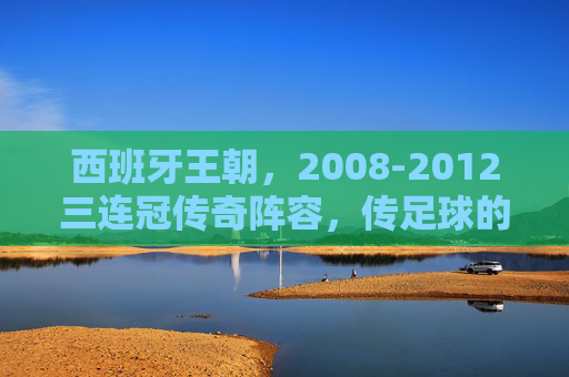 西班牙王朝，2008-2012三连冠传奇阵容，传足球的巅峰序曲，西班牙王朝三连冠，传控巅峰序曲