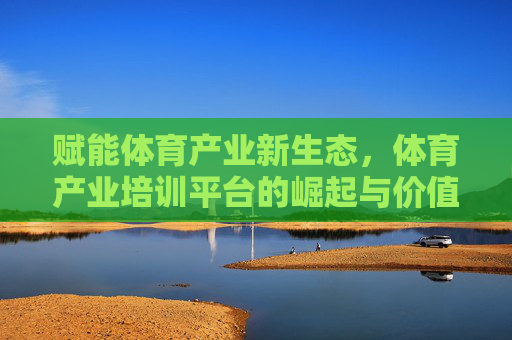 赋能体育产业新生态,体育产业培训平台的崛起与价值,赋能体育产业新生态,培训平台崛起与价值 赋能体育产业新生态,体育产业培训平台的崛起与价值,赋能体育产业新生态,培训平台崛起与价值