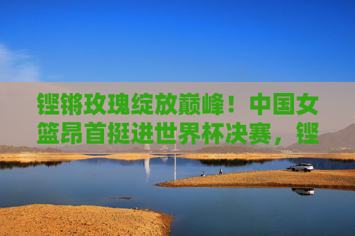 铿锵玫瑰绽放巅峰！中国女篮昂首挺进世界杯决赛，铿锵玫瑰挺进世界杯决赛，绽放巅峰
