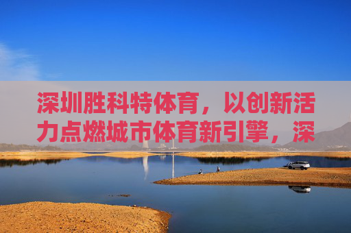 深圳胜科特体育,以创新活力点燃城市体育新引擎,深圳胜科特体育,创新活力点燃城市体育新引擎 深圳胜科特体育,以创新活力点燃城市体育新引擎,深圳胜科特体育,创新活力点燃城市体育新引擎