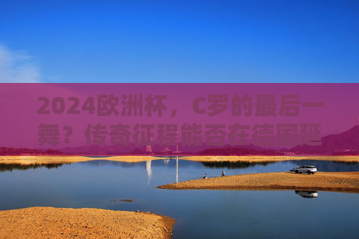 2024欧洲杯，C罗的最后一舞？传奇征程能否在德国延续？C罗2024欧洲杯最后一舞，传奇征程能否在德国延续？