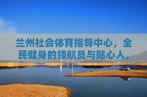 兰州社会体育指导中心，全民健身的领航员与贴心人，兰州社会体育指导中心，全民健身的领航员与贴心人