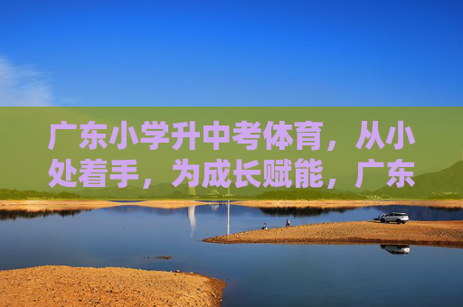 广东小学升中考体育，从小处着手，为成长赋能，广东小学升中考体育，小处着手，成长赋能