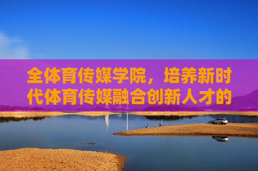 全体育传媒学院，培养新时代体育传媒融合创新人才的摇篮，全体育传媒学院，新时代体育传媒融合创新人才的摇篮