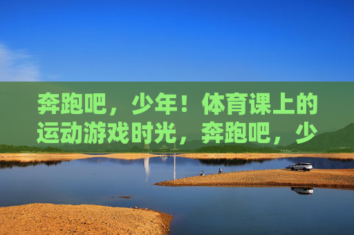 奔跑吧,少年!体育课上的运动游戏时光,奔跑吧,少年!体育课上的运动游戏时光 奔跑吧,少年!体育课上的运动游戏时光,奔跑吧,少年!体育课上的运动游戏时光