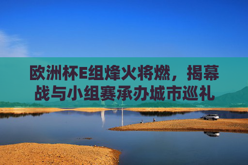 欧洲杯E组烽火将燃,揭幕战与小组赛承办城市巡礼 欧洲杯E组烽火将燃,揭幕战与小组赛承办城市巡礼