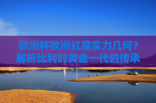 欧洲杯欧洲红魔实力几何?解析比利时黄金一代的传承与挑战,欧洲红魔实力解析,比利时黄金一代的传承与挑战 欧洲杯欧洲红魔实力几何?解析比利时黄金一代的传承与挑战,欧洲红魔实力解析,比利时黄金一代的传承与挑战