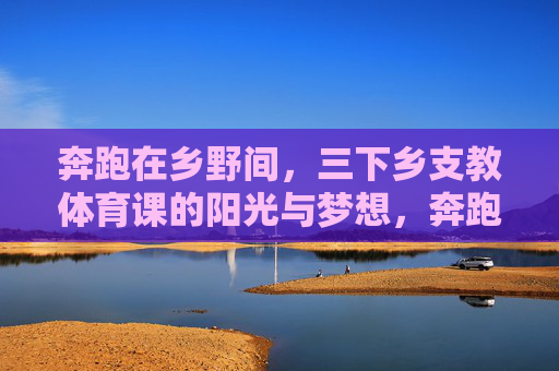 奔跑在乡野间，三下乡支教体育课的阳光与梦想，奔跑乡野，支教体育课的阳光梦想