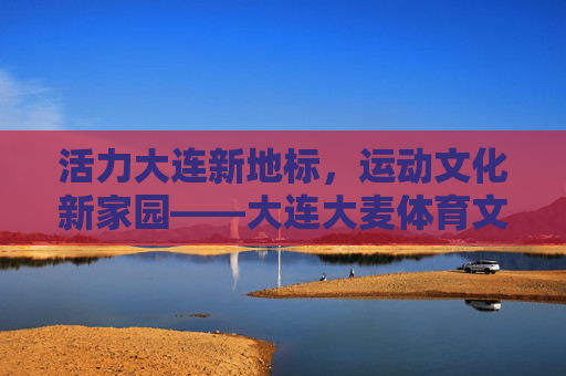 活力大连新地标，运动文化新家园——大连大麦体育文化中心巡礼，大连大麦体育文化中心，活力新地标 运动文化家园