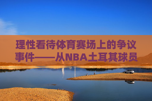 理性看待体育赛场上的争议事件——从NBA土耳其球员相关言论谈起,理性看待体育赛场争议,从NBA土耳其球员言论谈起 理性看待体育赛场上的争议事件——从NBA土耳其球员相关言论谈起,理性看待体育赛场争议,从NBA土耳其球员言论谈起