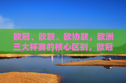 欧冠、欧联、欧协联,欧洲三大杯赛的核心区别,欧冠、欧联、欧协联,欧洲三大杯赛的核心区别 欧冠、欧联、欧协联,欧洲三大杯赛的核心区别,欧冠、欧联、欧协联,欧洲三大杯赛的核心区别