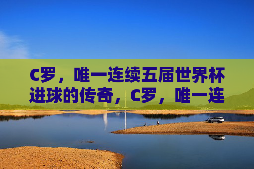 C罗,唯一连续五届世界杯进球的传奇,C罗,唯一连续五届世界杯进球的传奇 C罗,唯一连续五届世界杯进球的传奇,C罗,唯一连续五届世界杯进球的传奇