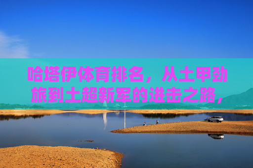 哈塔伊体育排名,从土甲劲旅到土超新军的进击之路,哈塔伊体育,从土甲劲旅到土超新军的进击之路 哈塔伊体育排名,从土甲劲旅到土超新军的进击之路,哈塔伊体育,从土甲劲旅到土超新军的进击之路