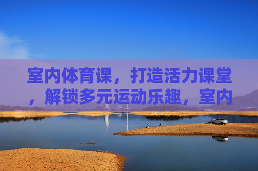 室内体育课,打造活力课堂,解锁多元运动乐趣,室内体育课,活力课堂解锁多元运动乐趣 室内体育课,打造活力课堂,解锁多元运动乐趣,室内体育课,活力课堂解锁多元运动乐趣