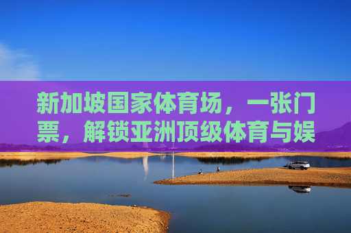 新加坡国家体育场，一张门票，解锁亚洲顶级体育与娱乐盛宴，新加坡国家体育场门票，解锁亚洲顶级体育娱乐盛宴