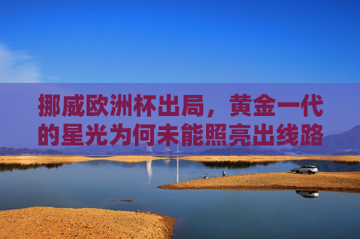 挪威欧洲杯出局,黄金一代的星光为何未能照亮出线路?挪威黄金一代星光为何未能照亮出线路? 挪威欧洲杯出局,黄金一代的星光为何未能照亮出线路?挪威黄金一代星光为何未能照亮出线路?