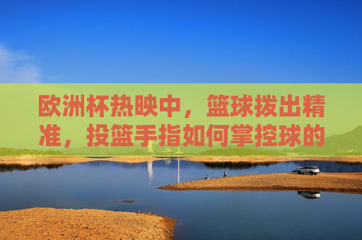 欧洲杯热映中,篮球拨出精准,投篮手指如何掌控球的方向与旋转?手指掌控方向与旋转,篮球精准投篮的秘诀 欧洲杯热映中,篮球拨出精准,投篮手指如何掌控球的方向与旋转?手指掌控方向与旋转,篮球精准投篮的秘诀