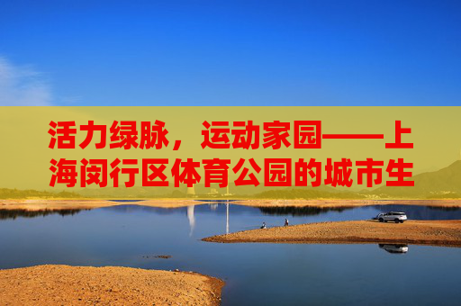 活力绿脉,运动家园——上海闵行区体育公园的城市生态答卷,活力绿脉,运动家园——上海闵行区体育公园的城市生态答卷 活力绿脉,运动家园——上海闵行区体育公园的城市生态答卷,活力绿脉,运动家园——上海闵行区体育公园的城市生态答卷