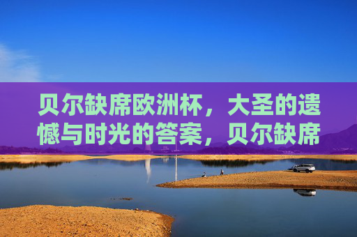 贝尔缺席欧洲杯，大圣的遗憾与时光的答案，贝尔缺席欧洲杯，大圣的遗憾与时光作答
