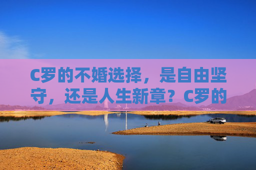C罗的不婚选择,是自由坚守,还是人生新章?C罗的不婚选择,自由坚守还是人生新章? C罗的不婚选择,是自由坚守,还是人生新章?C罗的不婚选择,自由坚守还是人生新章?