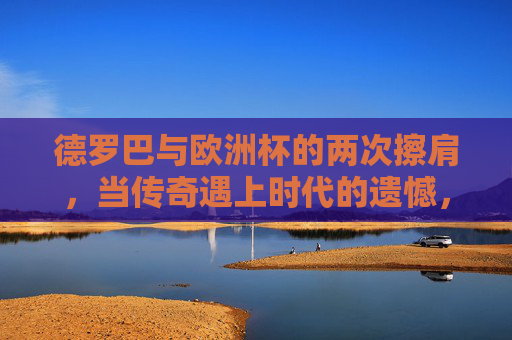 德罗巴与欧洲杯的两次擦肩，当传奇遇上时代的遗憾，德罗巴两度擦肩欧洲杯，传奇与时代的遗憾