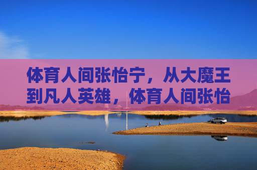 体育人间张怡宁，从大魔王到凡人英雄，体育人间张怡宁，从大魔王到凡人英雄