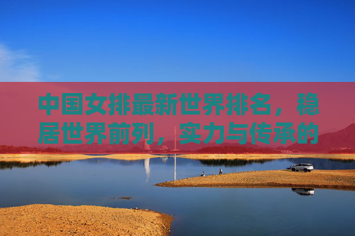 中国女排最新世界排名,稳居世界前列,实力与传承的双重奏,中国女排世界排名稳居前列 实力传承奏响双重奏 中国女排最新世界排名,稳居世界前列,实力与传承的双重奏,中国女排世界排名稳居前列 实力传承奏响双重奏