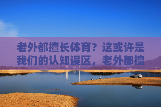 老外都擅长体育?这或许是我们的认知误区,老外都擅长体育?这或许是我们的认知误区 老外都擅长体育?这或许是我们的认知误区,老外都擅长体育?这或许是我们的认知误区