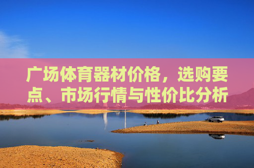 广场体育器材价格,选购要点、市场行情与性价比分析,广场体育器材价格、选购要点、市场行情与性价比分析 广场体育器材价格,选购要点、市场行情与性价比分析,广场体育器材价格、选购要点、市场行情与性价比分析